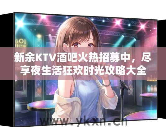 新余KTV酒吧火热招募中，尽享夜生活狂欢时光攻略大全！